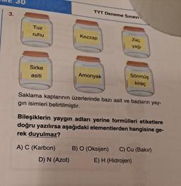 3.
Tuz
ruhu
Sirke
asiti
TYT Deneme Sınavı
A) C (Karbon)
Kezzap
D) N (Azot)
Amonyak
Zaç
yağı
Saklama kaplarının üzerlerinde bazı asit ve bazların yay-
gin isimleri belirtilmiştir.
Sönmüş
kireç
Bileşiklerin yaygın adları yerine formülleri etiketlere
doğru yazılırsa aşağıdaki elementlerden hangisine ge-
rek duyulmaz?
B) O (Oksijen) C) Cu (Bakır)
E) H (Hidrojen)