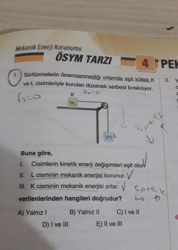 Mekanik Enerji Korunumu
ÖSYM TARZI
1. Sürtünmelerin önemsenmediği ortamda eşit kütleli K
ve L cisimleriyle kurulan düzenek serbest bırakılıyor.
Voro
K
fs=0
m
A) Yalnız I
D) I ve III
ML
Buna göre,
1. Cisimlerin kinetik enerji değişimleri eşit olur
II. L cis