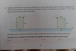 2. Aşağıdaki görselde verilen sayı doğrusunda ardışık tam sayıların aralarındaki mesafe 1 cm'dir. Bu sayı doğrusunun
üzerine kenar uzunlukları verilen dikdörtgen şeklindeki iki kâğıt, kısa kenarlarının orta noktaları -12 ve 11 tam
sayılarına karşılık gelecek şekilde yerleştiriliyor.
2 cm
MAAA
-12
K
8 cm
AVAIANA
4 cm
Bu kâğıtlar, K ve L noktaları sayı doğrusuna değecek şekilde oklar yönünde kaydırılmadan döndürülüyor.
Buna göre, K ve L noktalarının sayı doğrusuna değdiği noktadaki tam sayıların çarpımı kaçtır?
A) -8
B) -6
C) -4
D) -2
18
+11
7 cm