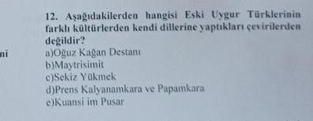 mi
12. Aşağıdakilerden hangisi Eski Uygur Türklerinin
farklı kültürlerden kendi dillerine yaptıkları çevirilerden
değildir?
a)Oğuz Kağan Destani
b) Maytrisimit
c)Sekiz Yükmek
d)Prens Kalyanamkara ve Papamkara
e)Kuansi im Pusar