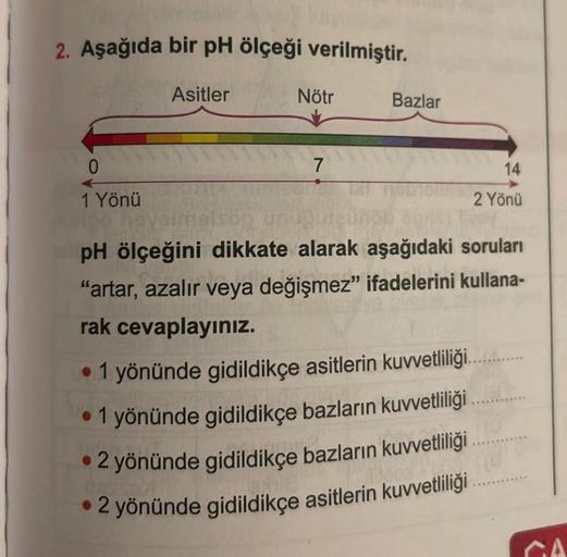 2. Aşağıda bir pH ölçeği verilmiştir.
Asitler
0
1 Yönü
Nötr
7
Bazlar
14
2 Yönü
heye!
pH ölçeğini dikkate alarak aşağıdaki soruları
"artar, azalır veya değişmez" ifadelerini kullana-
rak cevaplayınız.
• 1 yönünde gidildikçe asitlerin kuvvetliliği......
• 1 