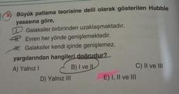9.
Büyük patlama teorisine delil olarak gösterilen Hubble
yasasına göre,
Galaksiler birbirinden uzaklaşmaktadır.
4. Evren her yönde genişlemektedir.
H. Galaksiler kendi içinde genişlemez.
yargılarından hangileri doğrudur?
A) Yalnız I
B) I ve IL
D) Yalnız III
E) I, II ve III
C) II ve III
