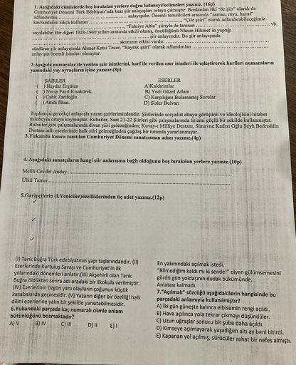 1. Aşağıdaki cümlelerde boş bırakılan yerlere doğru kelimeyi/kelimeleri yazınız. (16p)
adlandırılan
Cumhuriyet Dönemi Türk Edebiyatı'nda bazı şiir anlayışları ortaya çıkmıştır. Bunlardan ilki "öz şiir" olarak da
... anlayışıdır. Önemli temsilcileri arasınd