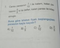 1
7. Cansu parasının ¹'i ile kalem, kalan
10
rasının
²²²3
'si ile defter, kalan parası ile kitap
almıştır.
pa-
Buna göre kitabın fiyatı başlangıçtaki
parasının kaçta kaçıdır?
A) TO
B) //
10
C) TOO
10
D) ²/50