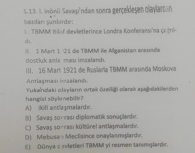 S.13. I. inönü Savaşı'ndan sonra gerçekleşen olaylardan
bazıları şunlardır:
1. TBMM itilaf devletlerince Londra Konferansı'na çağrıl-
dı.
II. 1 Mart 1 21 de TBMM ile Afganistan arasında
dostluk anla ması imzalandı.
III. 16 Mart 1921 de Ruslarla TBMM arasın