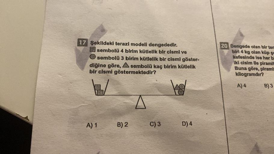 17 Şekildeki terazi modeli dengededir.
sembolü 4 birim kütlelik bir cismi ve
sembolü 3 birim kütlelik bir cismi göster-
diğine göre, A sembolü kaç birim kütlelik
bir cismi göstermektedir?
1/
A) 1
B) 2
C) 3
D) 4
20 Dengede olan bir ter
biri 4 kg olan küp şe