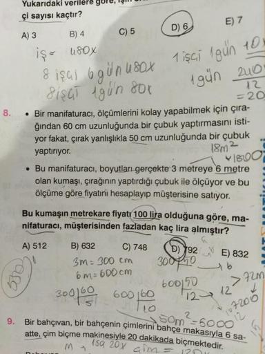 8.
Yukarıdaki verilere gör
çi sayısı kaçtır?
A) 3
C) 5
B) 4
iş = 180x
8 işul 6 gün 180x
SiSGT 1gün 80x
• Bir manifaturacı, ölçümlerini kolay yapabilmek için çıra-
ğından 60 cm uzunluğunda bir çubuk yaptırmasını isti-
yor fakat, çırak yanlışlıkla 50 cm uzun