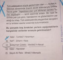 www
en
Türk edebiyatının büyük şairlerinden olan ----, Sultan 4.
Mehmet döneminde önemli devlet adamlarıyla birlikte
hacca gider. Yaşadıklarından çok etkilenen sanatçı bu
isimli eserinde anlatır. Bir naat ile
birlikte pek çok şiirin, hatıralarının ve gözlemlerinin yer
aldığı bu kitap, Türk edebiyatında peygamber sevgisini
en iyi anlatan eserler arasında bulunmaktadır.
hac seyahatini
DUU-
Bu parçada boş bırakılan yerlere aşağıdakilerin
hangisinde verilenler sırasıyla getirilmelidir?
A) Nâbî - Tuhfetü'l Harameyn
B) Nef'î-Siham-ı Kaza
C) Süleyman Çelebi - Vesiletü'n-Necat
D) Nâbî - Hayrabat
E) Seydi Ali Reis - Miratü'l-Memalik
Prf Yayınları