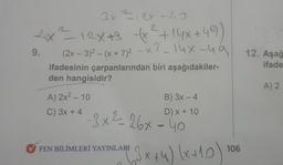 3x =12x -40
e
2₁x²² 12x +9+x² +14x +49)
(x
12X+9
_x²_14x-49
9.
(2x - 3)²-(x + 7)² -X
ifadesinin çarpanlarından biri aşağıdakiler-
den hangisidir?
A) 2x2 - 10
C) 3x + 4
B) 3x - 4
D) x + 10
-3x²=-26x-40
FEN BİLİMLERİ YAYINLARI
(3x+4) (x+10)
106
12. Aşağ
ifade
A) 2