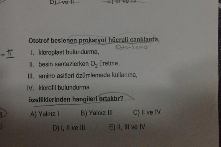 -I
1
D) I ve II
Eyl ve IV
Ototrof beslenen prokaryot hücreli canlılarda,
foto-kemo
1. kloroplast bulundurma,
II. besin sentezlerken O₂ üretme,
III. amino asitleri özümlemede kullanma,
IV. klorofil bulundurma
özelliklerinden hangileri ortaktır?
A) Yalnız I