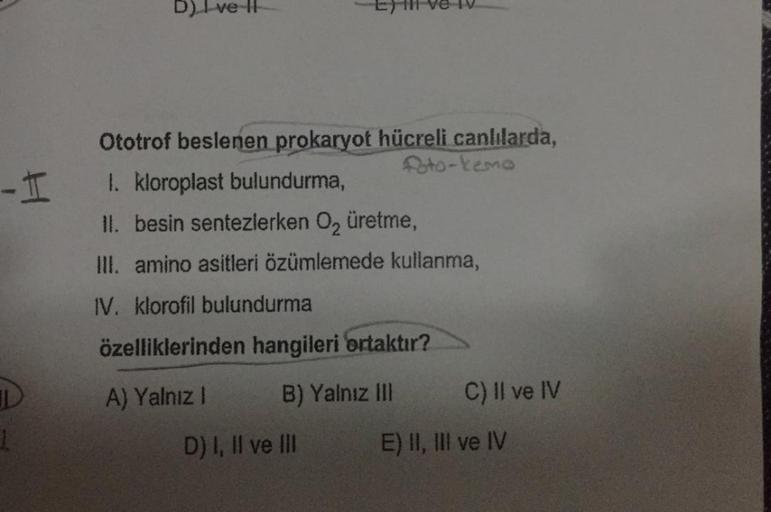 -I
1
D) I ve II
Eyl ve IV
Ototrof beslenen prokaryot hücreli canlılarda,
foto-kemo
1. kloroplast bulundurma,
II. besin sentezlerken O₂ üretme,
III. amino asitleri özümlemede kullanma,
IV. klorofil bulundurma
özelliklerinden hangileri ortaktır?
A) Yalnız I
