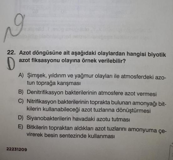 N
22. Azot döngüsüne ait aşağıdaki olaylardan hangisi biyotik
azot fiksasyonu olayına örnek verilebilir?
D
A) Şimşek, yıldırım ve yağmur olayları ile atmosferdeki azo-
tun toprağa karışması
B) Denitrifikasyon bakterilerinin atmosfere azot vermesi
C) Nitrif