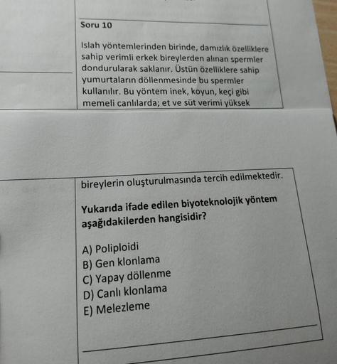 Soru 10
Islah yöntemlerinden birinde, damızlık özelliklere
sahip verimli erkek bireylerden alınan spermler
dondurularak saklanır. Üstün özelliklere sahip
yumurtaların döllenmesinde bu spermler
kullanılır. Bu yöntem inek, koyun, keçi gibi
memeli canlılarda;