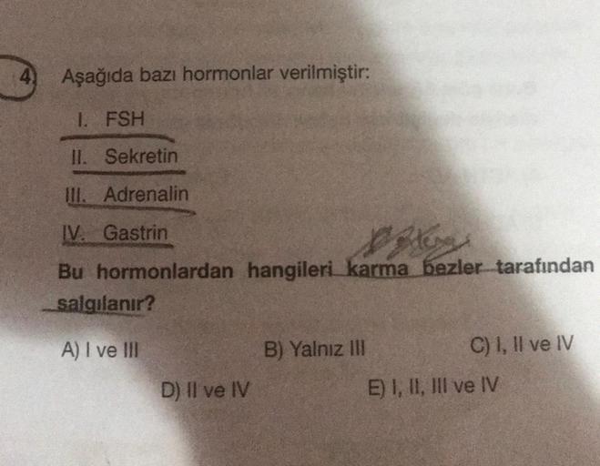 4) Aşağıda bazı hormonlar verilmiştir:
1. FSH
II. Sekretin
III. Adrenalin
IV. Gastrin
Dileng
Bu hormonlardan hangileri karma bezler tarafından
salgılanır?
A) I ve Ill
D) Il ve IV
B) Yalnız III
C) I, II ve IV
E) I, II, III ve IV