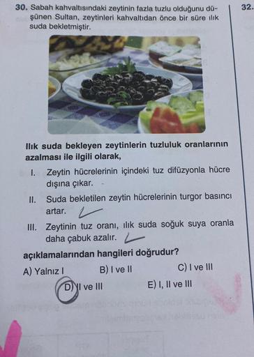 30. Sabah kahvaltısındaki zeytinin fazla tuzlu olduğunu dü-
şünen Sultan, zeytinleri kahvaltıdan önce bir süre ılık
suda bekletmiştir.
Ilık suda bekleyen zeytinlerin tuzluluk oranlarının
azalması ile ilgili olarak,
I. Zeytin hücrelerinin içindeki tuz difüz