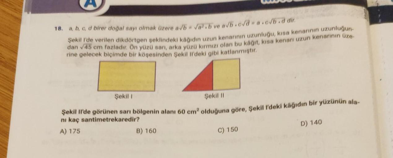 18. a, b, c, d birer doğal sayı olmak üzere a/b = √².b ve a√b.c√d=a.c/b.d dir.
Şekil I'de verilen dikdörtgen şeklindeki kâğıdın uzun kenarının uzunluğu, kısa kenarının uzunluğun
dan √45 cm fazladır. Ön yüzü sarı, arka yüzü kırmızı olan bu kâğıt, kısa kenar