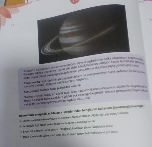 17.
Jüpiter'in halkalarının olmamasının nedeni devasa uydularının halka oluşmasını engellemesid
Gezegen aslında Neptün ve Uranüs gibi daha küçük halkalara sahiptir. Ancak bu halkalar Satürn
kadar büyük ölçekli olmadığından geleneksel yıldız izleme ekipmanl