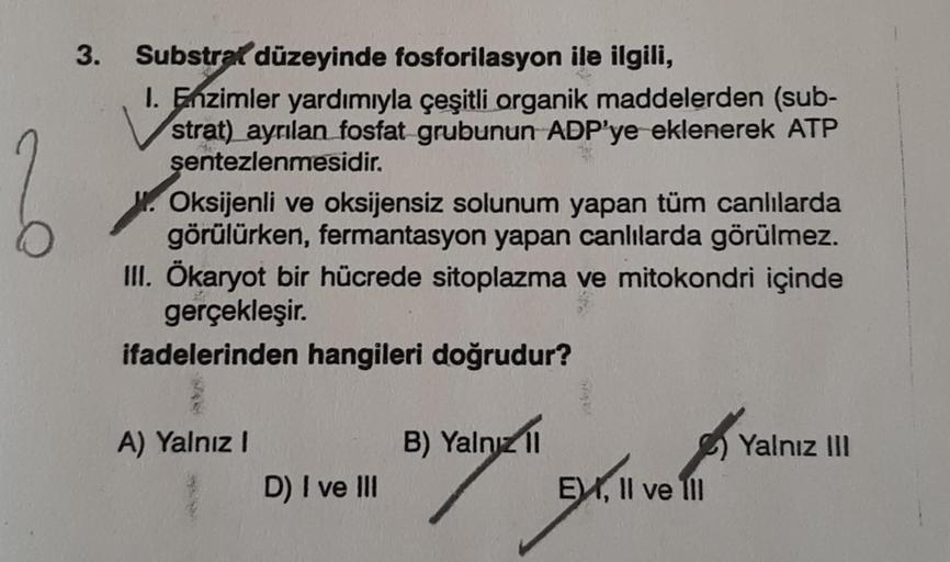 2
3.
Substrat düzeyinde fosforilasyon ile ilgili,
1. Enzimler yardımıyla çeşitli organik maddelerden (sub-
strat) ayrılan fosfat grubunun ADP'ye eklenerek ATP
sentezlenmesidir.
W. Oksijenli ve oksijensiz solunum yapan tüm canlılarda
görülürken, fermantasyo