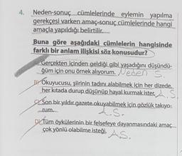 4. Neden-sonuç cümlelerinde eylemin yapılma
gerekçesi varken amaç-sonuç cümlelerinde hangi
amaçla yapıldığı belirtilir.
Buna göre aşağıdaki cümlelerin hangisinde
farklı bir anlam ilişkisi söz konusudur?
Gerçekten içinden geldiği gibi yaşadığını düşündü-
ğüm için onu örnek alıyorum. Neden S
BY Okuyucusu, şiirinin tadını alabilmek için her dizede,..
her kıtada durup düşünüp hayal kurmak ister. A.S
Son bir yıldır gazete okuyabilmek için gözlük takıyo-
A.S.
rum.
DY Tüm öykülerinin bir felsefeye dayanmasındaki amaç
çok yönlü olabilme isteği, AS.