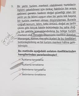 9.
Bir yerin turizm merkezi olabilmesi, turistlerin
ilgisini çekebilmesi için birkaç faktörün bir araya
gelmesi gerekir. Sadece doğal güzelliği olan bir
yerin ya da iklimi uygun olan bir yerin tek başına
bir turizm merkezi olması düşünülemez. Burada
coğrafi konum, iklim, bitki örtüsü, doğal ve tarihi
çevre gibi birçok faktör bütünleşip bu saha doğ-
ru bir şekilde konumlandırılırsa bu bölge turizm
merkezi olur. Örneğin ülkemizde özellikle Antalya;
Manavgat, Kemer, Kaş gibi ilçeleri ile bu özellikleri
bütünleştirilmiş ve bir turizm merkezi hâline gele-
bilmiştir.
pus
Shijan
Bu metinde aşağıdaki anlatım özelliklerinden
hangilerinden yararlanılmıştır?
AYAçıklama-tanımlama
Açıklama-örnekleme
Betimleme-tanımlama
DBetimleme-örnekleme
EST