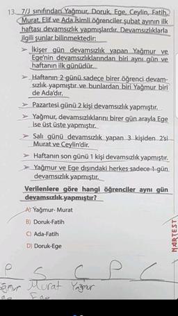 13. 7/J sınıfından Yağmur, Doruk, Ege, Ceylin, Fatih,
Murat. Elif ve Ada isimli öğrenciler şubat ayının ilk
haftası devamsızlık yapmışlardır. Devamsızlıklarla
ilgili şunlar bilinmektedir:
İkişer gün devamsızlık yapan Yağmur ve
Ege'nin devamsızlıklarından biri aynı gün ve
haftanın ilk günüdür.
> Haftanın 2 günü sadece birer öğrenci devam-
sızlık yapmıştır ve bunlardan biri Yağmur biri
de Ada'dır.
> Pazartesi günü 2 kişi devamsızlık yapmıştır.
➤Yağmur, devamsızlıklarını birer gün arayla Ege
ise üst üste yapmıştır.
Salı günü devamsızlık yapan 3 kişiden 2'si
Murat ve Ceylin'dir.
> Haftanın son günü 1 kişi devamsızlık yapmıştır.
Yağmur ve Ege dışındaki herkes sadece 1 gün
devamsızlık yapmıştır.
Verilenlere göre hangi öğrenciler aynı gün
devamsızlık yapmıştır?
A) Yağmur-Murat
B) Doruk-Fatih
C) Ada-Fatih
D) Doruk-Ege
P
$
ç
ağmur Murat Yağmur
p
NARTEST