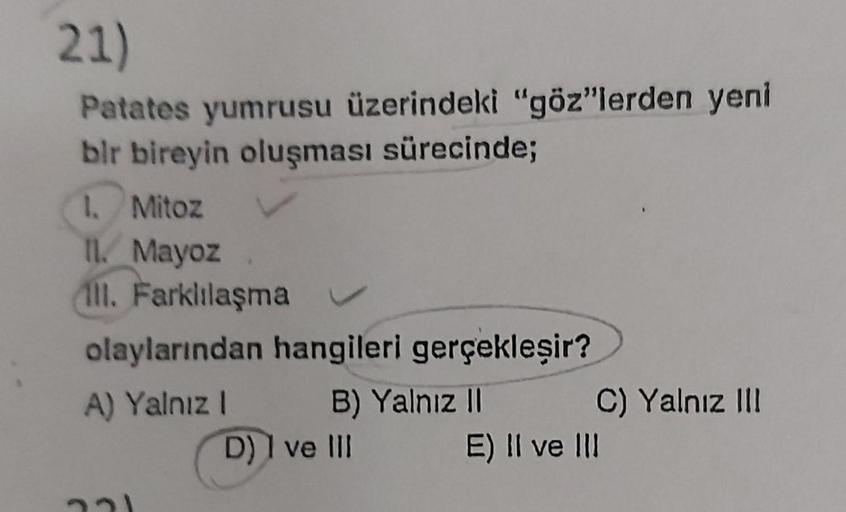 21)
Patates yumrusu üzerindeki "göz"lerden yeni
bir bireyin oluşması sürecinde;
1. Mitoz
11. Mayoz
Ill. Farklılaşma
olaylarından hangileri gerçekleşir?
A) Yalnız I
B) Yalnız II
221
D) I ve III
C) Yalnız III
E) II ve III