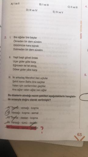 A) I ve II
D) III ve IV
2. I. Bre ağalar bre beyler
Ölmeden bir dem sürelim
Gözümüze kara toprak
Dolmadan bir dem sürelim
II. Yeşil başlı gövel ördek
Uçar gider göle karşı
Eğricesin tel tel etmiş
Döker gider yâre karşı
B) I ve III
III. İki arkadaş Merzifon