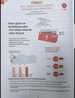 1.
TÜRKÇE
SINAVLA ÖĞRENCİ ALACAK ORTAÖĞRETİM
KURUMLARINA İLİŞKİN DENEME SINAVI
Bu testte 20 soru vardır.
Cevaplarınızı, cevap kağıdına işaretleyiniz.
Hazır giyim ve
konfeksiyondan
19,5 milyar dolarlık mode
rekor ihracat
Hazır giyim ve konfeksiyon
sektörü, 2022'nin 11 ayında tüm
zamanların en yüksek
ocak-kasım dönemi ihracatına
imza attı.
İHRACAT İLK 3 İL
Ocak-kasım (Milyar dolar)
Istanbul
13,5
ORT
OCAK-KASIM (MILYAR DOLAR)
18,4
96 5,8
Artis
el fl stoper
EN FAZLA DIŞ SATIM
YAPILAN İLK 3 ÜLKE
Ocak-kasım (Milyar dolar)
Almanya
Ispanya
19,5
Birleşik
Krallık
3,3
2,5
L.L.I.
Izmir
Bursa
1,3
1,6
Bu bilgi metninden aşağıdaki yargıların hangisine ulaşılamaz?
A) Istanbul hazır giyim ve konfeksiyon sektöründe bilgi metninde verilen dönemde en fazla ihracat yapan ilimizdir.
B) Kasım 2022'de yapılan hazır giyim ve konfeksiyon ürünleri ihracatı bir önceki aya göre %5,8 artmıştır.
C) Birleşik Krallık hazır giyim ve konfeksiyon sektöründe bilgi metninde verilen dönemde en fazla ihracat yaptığımız 3. ülke
konumundadır.
B
6. SINIF
1,9
2021
2022
D) Tüm zamanların ocak-kasım arası 11 ayları baz alındığında 2022 yılında hazır giyim ve konfeksiyon sektöründe ihracat
rekoru kırılmıştır.