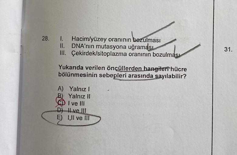 28.
Hacim/yüzey oranının bozulması
II. DNA'nın mutasyona uğraması
III. Çekirdek/sitoplazma oranının bozulması
Yukarıda verilen öncüllerden hangileri hücre
bölünmesinin sebepleri arasında sayılabilir?
A) Yalnız I
B) Yalnız II
I ve III
D)
II ve III
E) I,II v