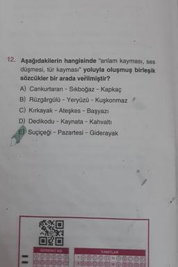 12. Aşağıdakilerin hangisinde "anlam kayması, ses
düşmesi, tür kayması" yoluyla oluşmuş birleşik
sözcükler bir arada verilmiştir?
A) Cankurtaran - Sıkboğaz - Kapkaç
B) Rüzgârgülü - Yeryüzü - Kuşkonmaz
C) Kırkayak - Ateşkes - Başyazı
D) Dedikodu - Kaynata - Kahvaltı
E) Suçiçeği - Pazartesi - Giderayak
11
OGRENCI NO
1
YANITLAR
11
O