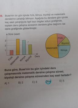 28. Buse'nin bir gün içinde fizik, kimya, biyoloji ve matematik
derslerine çalıştığı biliniyor. Aşağıda bu derslere gün içinde
kaç saat çalıştığıyla ilgili bazı bilgiler sütun grafiğinde,
toplam ders çalışma süresinin derslere göre dağılımı ise
daire grafiğinde gösterilmiştir.
A Süre (saat)
3
2
Fizik
Matematik
Kimya
Biyoloji
Ders
Matematik
Fizik
Biyoloji
Kimya
Buna göre, Buse'nin bu gün içindeki ders
çalışmasında matematik dersine çalışma süresi,
biyoloji dersine çalışma süresinden kaç saat fazladır?
A) 1
B) 2
C) 3
D) 4
E) 5