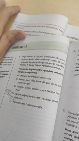 yaşayan top-
Og recini ve kuruluşa dair fark
SARMAL TEST-2
me reci ve Bizans la olan ilies.
4. Haçlı Seferleri XI. yüzyılın sonlarından XIII. yüzyılın
sonlarına kadar süren seferlerdir. Islam dünyasın
hedef alan bu seferlere karşı Anadolu'da mücadeley
başlatan ilk devlet Türkiye Selçukluları olmuştur.
Yalnızca bu bilgilere göre aşağıdaki yargılardan
hangisine ulaşılabilir?
A) Seferlerin temel sebebi ekonomiktir.
B) Seferler sonucunda Islam dünyası gerileme si
recine girmiştir.
C) Malazgirt Savaşı sonrası Haçlı Seferleri başla
mıştır.
DTürkiye Selçuklularının batı yönünde ilerlemes
durmuştur.
E) Papa seferlere öncülük etmiştir.
2.1. KURULU
6.
11.
Yu
bar
etki
A) Y
7. Osmanlıla
yönünde b
leri arasınd
manlıların b
Buna göre,
mi'nde aşağ
sınırların
