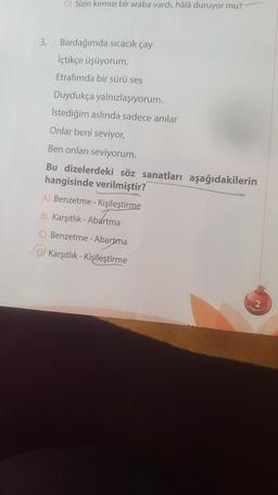 D) Sizin kırmızı bir araba vardı, hâlâ duruyor mu?
3. Bardağımda sıcacık çay
İçtikçe üşüyorum.
Etrafımda bir sürü ses
Duydukça yalnızlaşıyorum.
İstediğim aslında sadece anılar
Onlar beni seviyor,
Ben onları seviyorum.
Bu dizelerdeki söz sanatları aşağıdakilerin
hangisinde verilmiştir?
A) Benzetme - Kişileştirme
B) Karşıtlık-Abartma
C) Benzetme - Abartma
D Karşıtlık - Kişileştirme