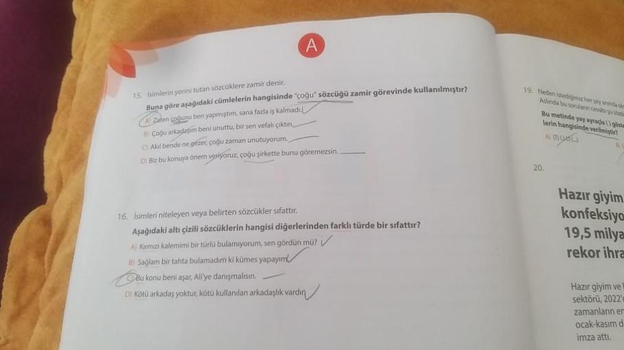 A
15. Isimlerin yerini tutan sözcüklere zamir denir.
Buna göre aşağıdaki cümlelerin hangisinde "çoğu" sözcüğü zamir görevinde kullanılmıştır?
A) Zaten çoğunu ben yapmıştım, sana fazla iş kalmadı.
B) Çoğu arkadaşım beni unuttu, bir sen vefalı çıktın.
Akil b