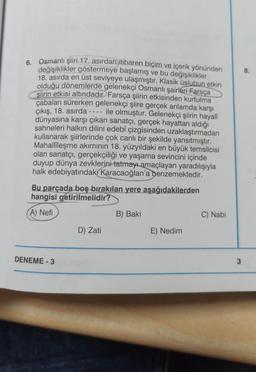 6. Osmanlı şiiri 17. asırdan itibaren biçim ve içerik yönünden
değişiklikler göstermeye başlamış ve bu değişiklikler
18. asırda en üst seviyeye ulaşmıştır. Klasik üslubun etkin
olduğu dönemlerde gelenekçi Osmanlı şairleri Farsça
siirin etkisi altındadır. Farsça şiirin etkisinden kurtulma
çabaları sürerken gelenekçi şiire gerçek anlamda karşı
çıkış, 18. asırda
ile olmuştur. Gelenekçi şiirin hayalî
dünyasına karşı çıkan sanatçı, gerçek hayattan aldığı
sahneleri halkın dilini edebî çizgisinden uzaklaştırmadan
kullanarak şiirlerinde çok canlı bir şekilde yansıtmıştır.
Mahallîleşme akımının 18. yüzyıldaki en büyük temsilcisi
olan sanatçı, gerçekçiliği ve yaşama sevincini içinde
duyup dünya zevklerini tatmayı amaçlayan yaradılışıyla
halk edebiyatındaki Karacaoğlan'a benzemektedir.
----
Bu parçada boş bırakılan yere aşağıdakilerden
hangisi getirilmelidir?
A) Nefi
DENEME-3
D) Zati
B) Baki
E) Nedim
C) Nabi
3
8.