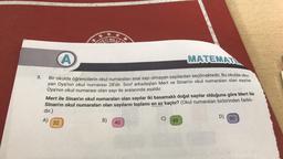 3.
A
MATEMATI
Bir okulda öğrencilerin okul numaraları asal sayı olmayan sayılardan seçilmektedir. Bu okulda oku-
yan Oya'nın okul numarası 28'dir. Sınıf arkadaşları Mert ve Sinan'ın okul numaraları olan sayılar
Oya'nın okul numarası olan sayı ile aralarında asaldır.
A)
44
VETI
MILLI
Mert ile Sinan'ın okul numaraları olan sayılar iki basamaklı doğal sayılar olduğuna göre Mert ile
Sinan'ın okul numaraları olan sayıların toplamı en az kaçtır? (Okul numaraları birbirinden farklı-
dır.)
32
B)
40
C)
48
D)
60