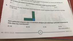 8.
etre cinsinden birer doğal sayıdır.
Ela ve Mine görseldeki konumlardayken aralarındaki mesafe en az kaç metredir?
Ve Mine görseldeki konumlardayken her ikisinin de başlangıç çiz-
A) 1
D) 4
B) 2
C) 3
Birbirine eş iki yeşil dikdörtgen ile bir mavi kareden oluşan aşağıdaki bölgenin çevresinin uzunluğu
7√48 m'dir.
Kare şeklindeki bölgenin alanı 12 metrekare olduğuna göre dikdörtgen şeklindeki bölgelerden bi-
rinin alanı kaç metrekaredir?
A) 48
-OD-3/22-23
B) 42
5
C) 36
D) 30
Diğer sayfaya geçiniz.
SINIF 8-