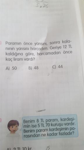 5.25
-) Paramın önce yarısını, sonra kala-
nının yarısını harcadım. Geriye 12 TL
kaldığına göre, harcamadan önce
kaç liram vardı?
A) 50
B) 48
10 kr.
Benim 8 TL param, kardeşi-
min ise 5 TL 70 kuruşu vardır.
Benim param kardeşimin pa-
rasından ne kadar fazl