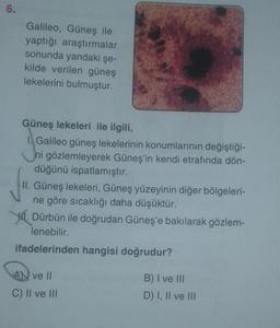 6.
Galileo, Güneş ile
yaptığı araştırmalar
sonunda yandaki şe-
kilde verilen güneş
lekelerini bulmuştur.
Güneş lekeleri ile ilgili,
1. Galileo güneş lekelerinin konumlarının değiştiği-
ni gözlemleyerek Güneş'in kendi etrafında dön-
düğünü ispatlamıştır.
II. Güneş lekeleri, Güneş yüzeyinin diğer bölgeleri-
ne göre sıcaklığı daha düşüktür.
Dürbün ile doğrudan Güneş'e bakılarak gözlem-
lenebilir.
ifadelerinden hangisi doğrudur?
AN ve II
C) II ve III
B) I ve III
D) I, II ve III