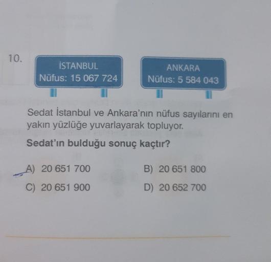 10.
İSTANBUL
Nüfus: 15 067 724
ANKARA
Nüfus: 5 584 043
Sedat İstanbul ve Ankara'nın nüfus sayılarını en
yakın yüzlüğe yuvarlayarak topluyor.
Sedat'ın bulduğu sonuç kaçtır?
A) 20 651 700
C) 20 651 900
B) 20 651 800
D) 20 652 700