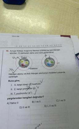 1. E 2. D 3. C 4. C 5. A 6. D 7. D 8. B
10. Avrupa Nükleer Araştırma Merkezi (CERN)'de Anti Hidrojen
atomları 15 dakikadan daha uzun süre gözlemlendi.
213
Proton
Elektron
Buna göre;
V
I. X, karşıt down (d) kuarkıdır.
V
II. Z, karşıt protondur
rotondur
III. T, pozitrondur (e*)
D) II ve III
113
Hidrojen atomu ve Anti Hidrojen atomunun modelleri yukarıda
verilmiştir.
(p)
9. D 10. D 11. E
yargılarından hangileri doğrudur?
A) Yalnız II
B) I ve II
Z
grosi
YU3
(ald minigione
T
E) I, II ve III
C) I ve III