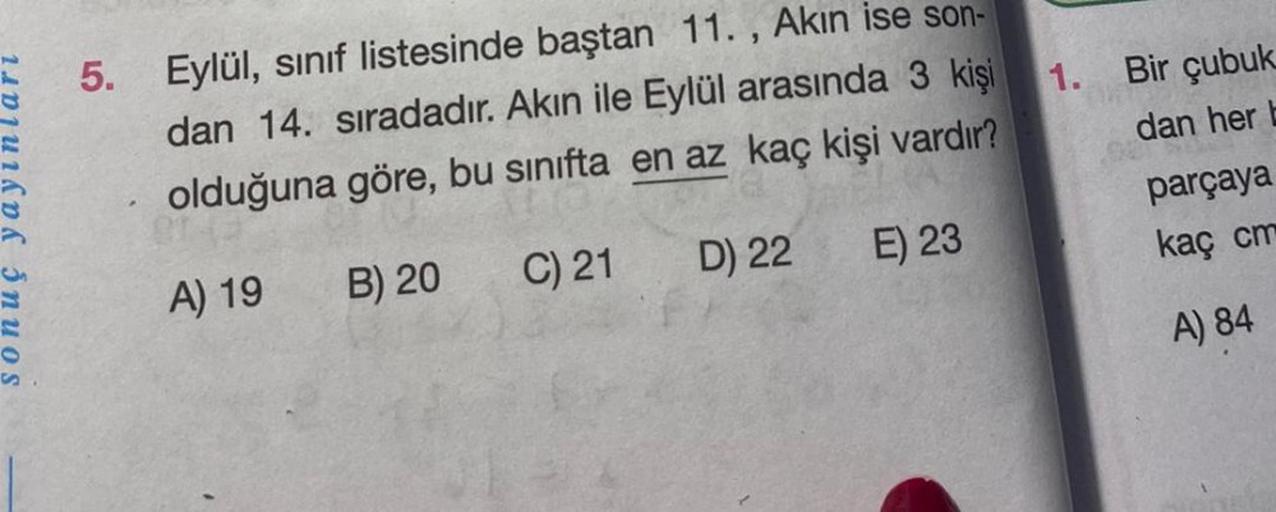 5. Eylül, sınıf listesinde baştan 11., Akın ise son-
dan 14. sıradadır. Akın ile Eylül arasında 3 kişi
olduğuna göre, bu sınıfta en az kaç kişi vardır?
B) 20
C) 21
D) 22
A) 19
E) 23
1.
Bir çubuk
dan her b
parçaya
kaç cm
A) 84