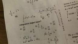 • 17
1/10
10.
A)
E) 2
jex+va
x³ (x² + 1) ª dx
31
20
0
integralinin değeri kaçtır?
3
B) 2 15
D)
S07/0
1x. (x² + 1) 5
5
X²+1 = u
ux³ odx-du
47-32
5
E)
C)
21
20
du. I
-15
27
2
20
• 44
En
www.sinav.com.tr
Şekilde A ve B, y
da kalan bölgeleri
A = 14 br² ve B
8
[
0
f(x) dx +
A) 2
0
CA
B
15. y = √2x
bölger
A)
1
9
