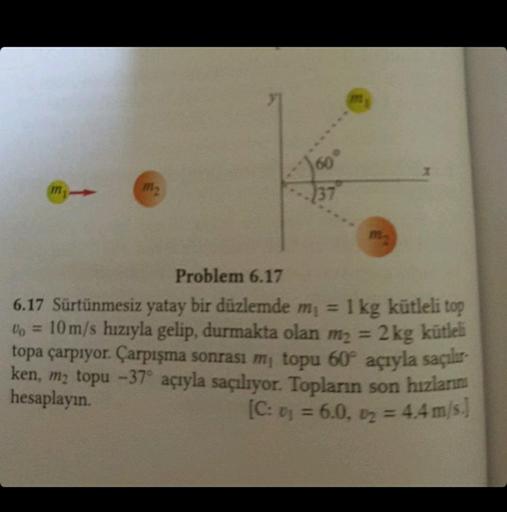 m
37
m1
m₂
Problem 6.17
6.17 Sürtünmesiz yatay bir düzlemde m₁ = 1 kg kütleli top
Vo = 10 m/s hızıyla gelip, durmakta olan m₂ = 2 kg kütleli
topa çarpıyor. Çarpışma sonrası m, topu 60° açıyla saçılır-
ken, m₂ topu -37° açıyla saçılıyor. Topların son hızlar