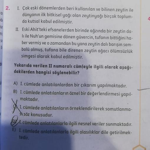 ar
de
ur
mi
Se
b
do
2. I. Çok eski dönemlerden beri kullanılan ve bilinen zeytin ile
dünyanın ilk bitkisel yağı olan zeytinyağı birçok toplum-
da kutsal kabul edilmiştir.
II. Eski Ahit'teki efsanelerden birinde ağzında bir zeytin da-
li ile Nuh'un gemisine