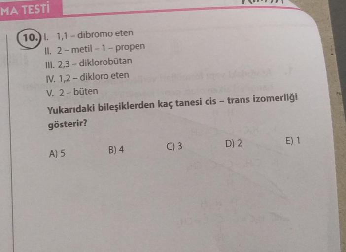 MA TESTİ
10.) I. 1,1-dibromo eten
II. 2-metil-1-propen
III. 2,3-diklorobütan
IV. 1,2-dikloro eten
V. 2-büten
Yukarıdaki bileşiklerden kaç tanesi cis - trans izomerliği
gösterir?
A) 5
B) 4
C) 3
D) 2
E) 1