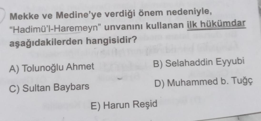 Mekke ve Medine'ye
"Hadimü'l-Haremeyn"
aşağıdakilerden hangisidir?
verdiği önem nedeniyle,
unvanını kullanan ilk hükümdar
A) Tolunoğlu Ahmet
C) Sultan Baybars
B) Selahaddin Eyyubi
D) Muhammed b. Tuğç
E) Harun Reşid