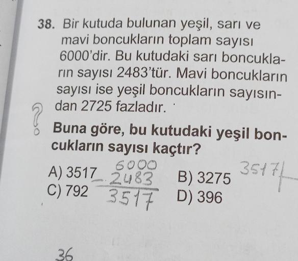 38. Bir kutuda bulunan yeşil, sarı ve
mavi boncukların toplam sayısı
6000'dir. Bu kutudaki sarı boncukla-
rın sayısı 2483'tür. Mavi boncukların
sayısı ise yeşil boncukların sayısın-
dan 2725 fazladır.
Buna göre, bu kutudaki yeşil bon-
cukların sayısı kaçtı