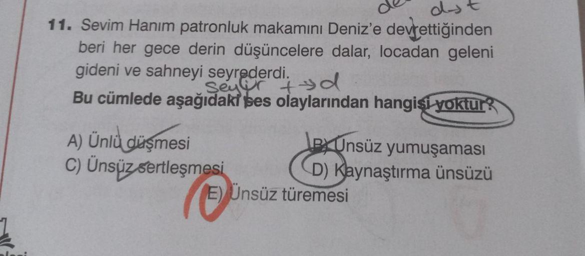 d.
11. Sevim Hanım patronluk makamını Deniz'e devrettiğinden
beri her gece derin düşüncelere dalar, locadan geleni
gideni ve sahneyi seyrederdi. d
Bu cümlede aşağıdaki ses olaylarından hangisi yoktur?
A) Ünlü düşmesi
C) Ünsüz sertleşmesi
Unsüz yumuşaması
D