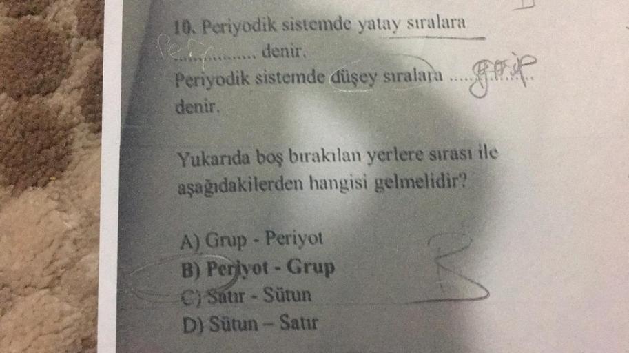 10. Periyodik sistemde yatay sıralara
e....... denir.
Periyodik sistemde düşey sıralara .........
denir.
Yukarıda boş bırakılan yerlere sırası ile
aşağıdakilerden hangisi gelmelidir?
A) Grup - Periyot
B) Perjyot - Grup
C) Satır - Sütun
D) Sütun - Satır
M